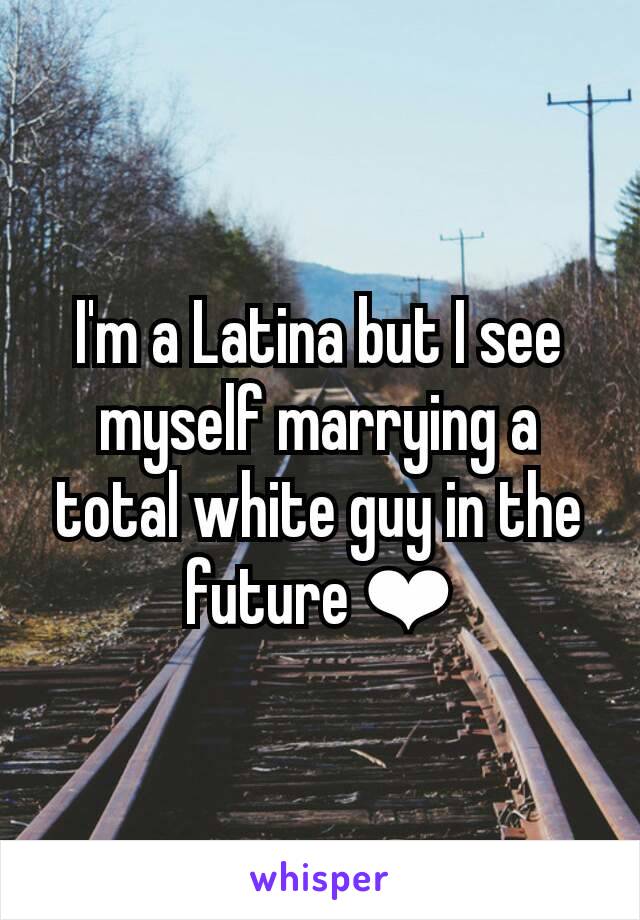 I'm a Latina but I see myself marrying a total white guy in the future ❤