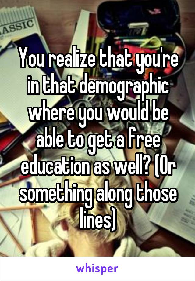 You realize that you're in that demographic where you would be able to get a free education as well? (Or something along those lines)