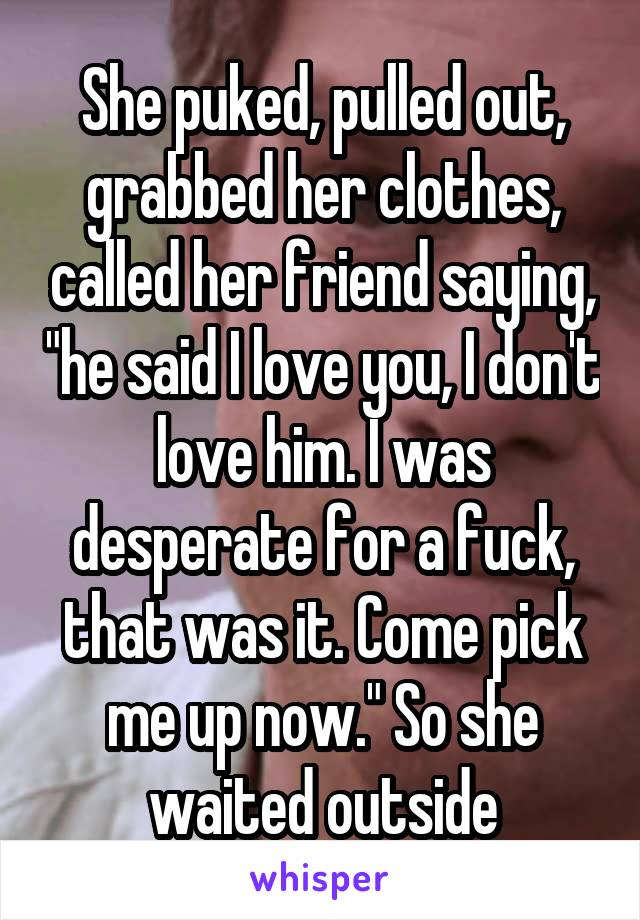 She puked, pulled out, grabbed her clothes, called her friend saying, "he said I love you, I don't love him. I was desperate for a fuck, that was it. Come pick me up now." So she waited outside
