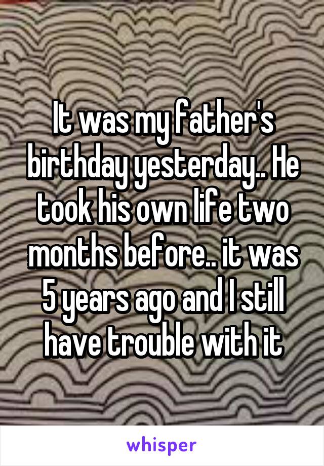 It was my father's birthday yesterday.. He took his own life two months before.. it was 5 years ago and I still have trouble with it