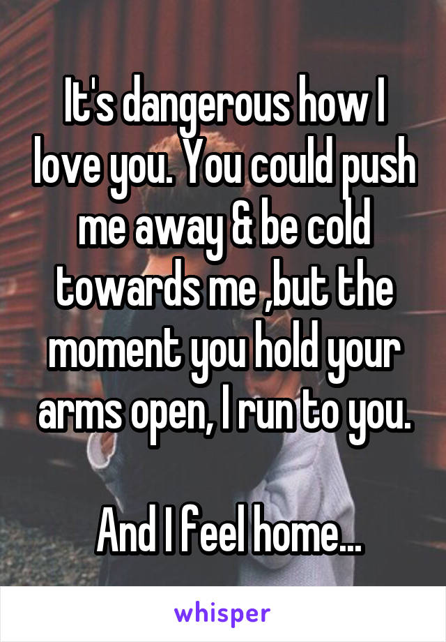 It's dangerous how I love you. You could push me away & be cold towards me ,but the moment you hold your arms open, I run to you.

 And I feel home...