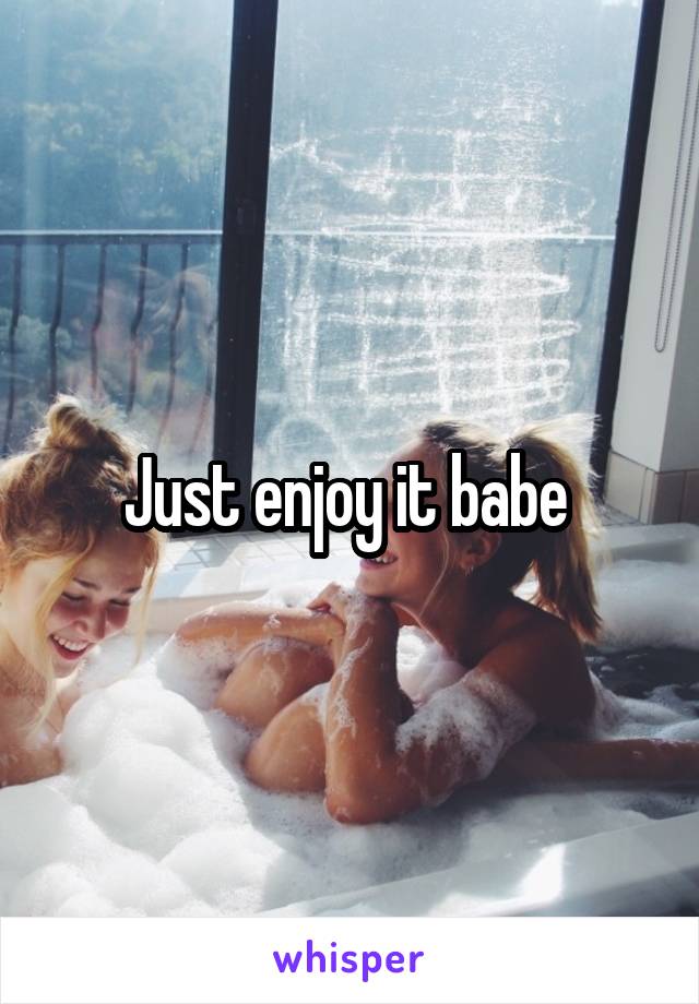 Just enjoy it babe 