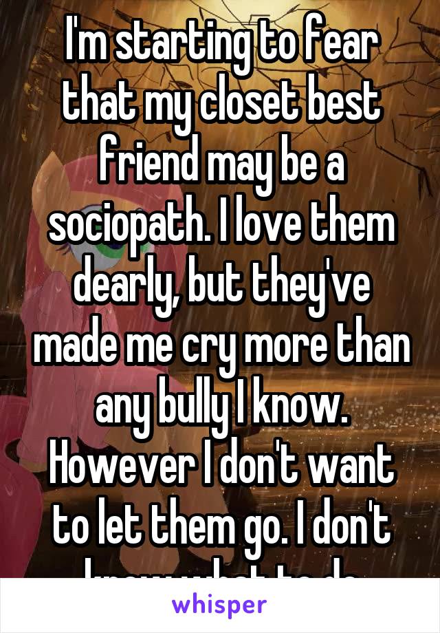 I'm starting to fear that my closet best friend may be a sociopath. I love them dearly, but they've made me cry more than any bully I know. However I don't want to let them go. I don't know what to do