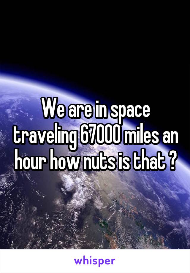We are in space traveling 67000 miles an hour how nuts is that ?