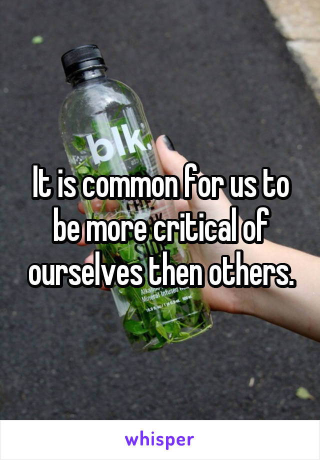 It is common for us to be more critical of ourselves then others.