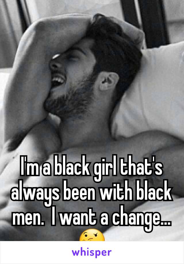 I'm a black girl that's always been with black men.  I want a change... 🤔