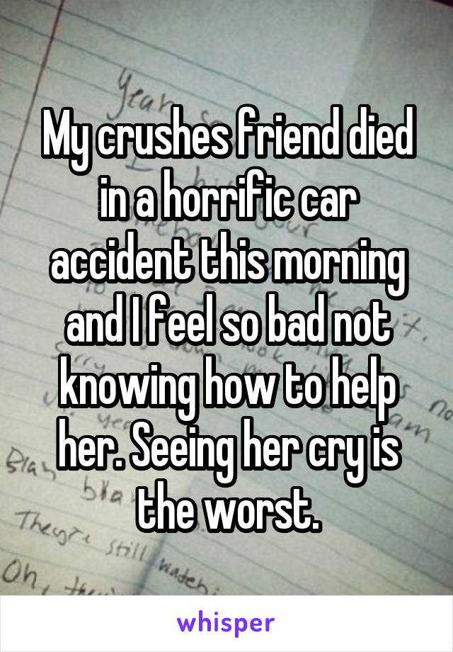 My crushes friend died in a horrific car accident this morning and I feel so bad not knowing how to help her. Seeing her cry is the worst.