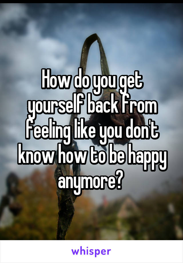 How do you get yourself back from feeling like you don't know how to be happy anymore? 