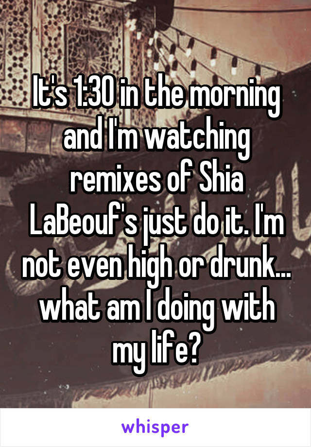 It's 1:30 in the morning and I'm watching remixes of Shia LaBeouf's just do it. I'm not even high or drunk... what am I doing with my life?