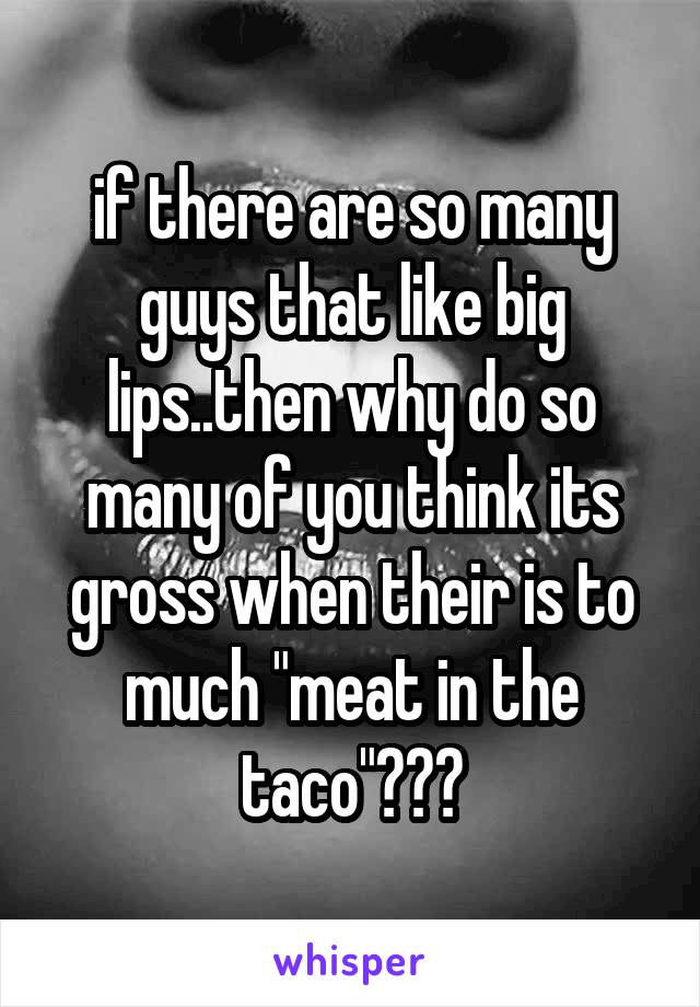 if there are so many guys that like big lips..then why do so many of you think its gross when their is to much "meat in the taco"???