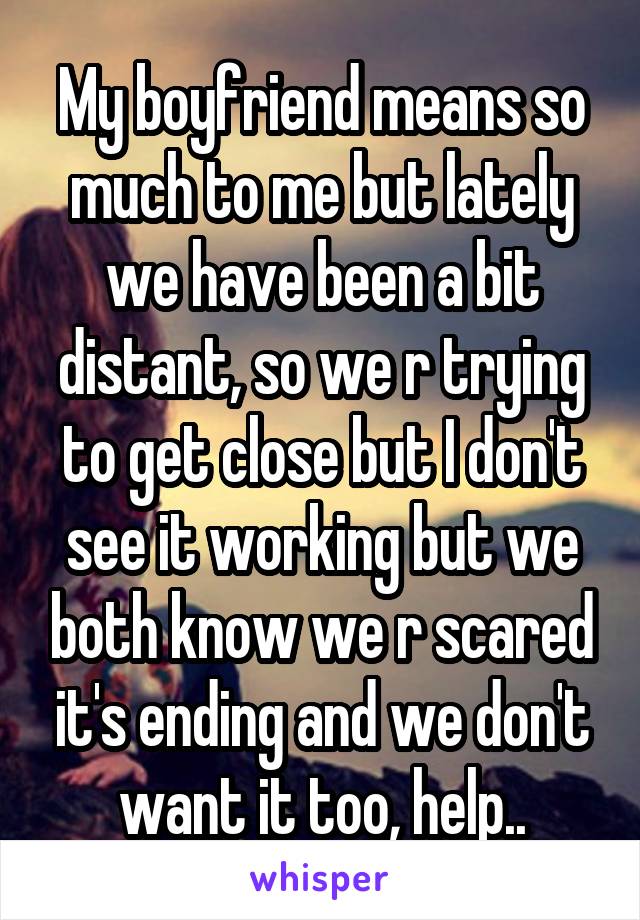 My boyfriend means so much to me but lately we have been a bit distant, so we r trying to get close but I don't see it working but we both know we r scared it's ending and we don't want it too, help..