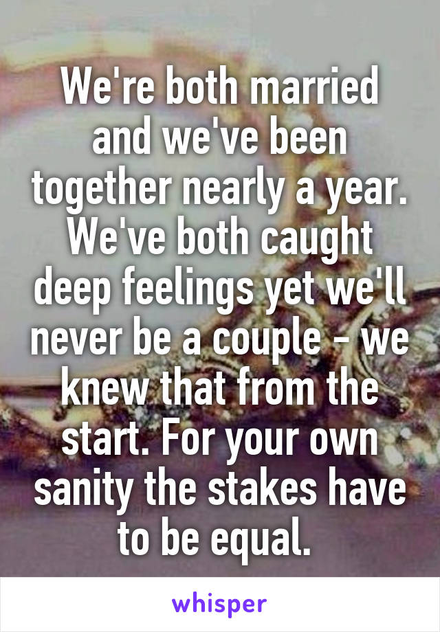 We're both married and we've been together nearly a year. We've both caught deep feelings yet we'll never be a couple - we knew that from the start. For your own sanity the stakes have to be equal. 