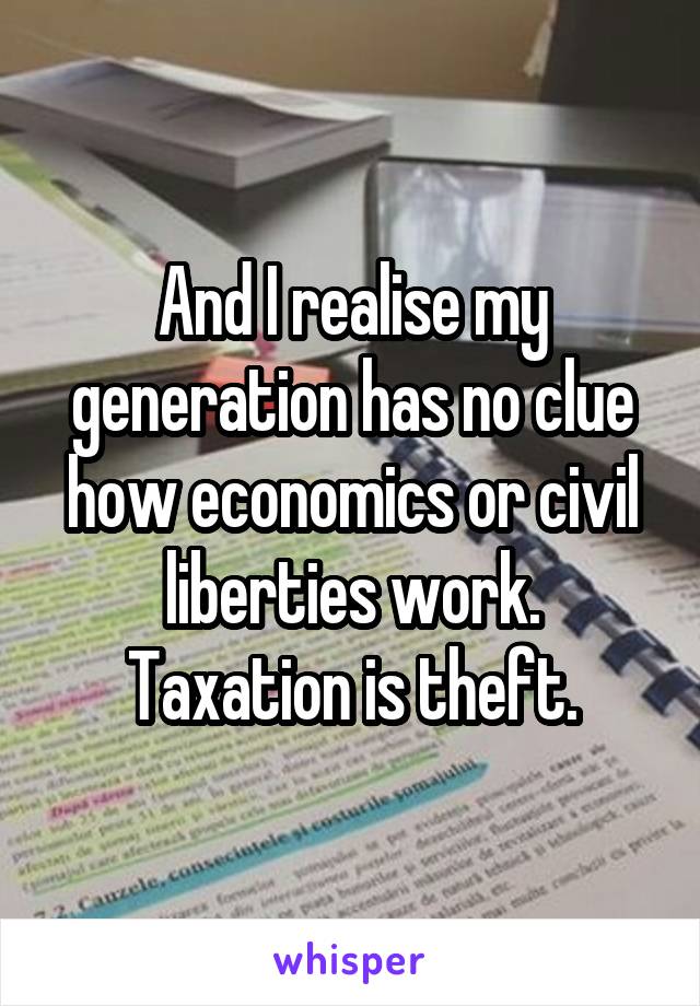 And I realise my generation has no clue how economics or civil liberties work.
Taxation is theft.
