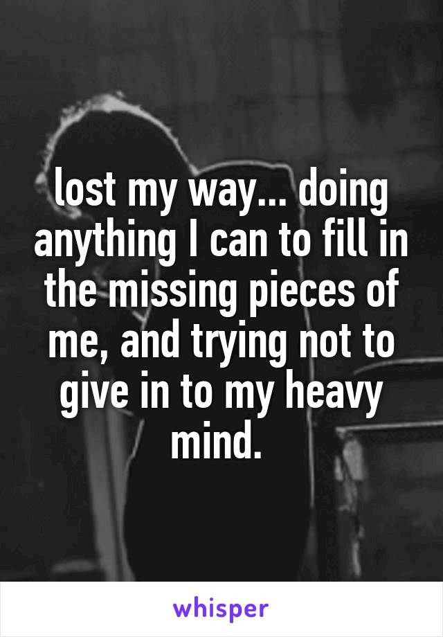 lost my way... doing anything I can to fill in the missing pieces of me, and trying not to give in to my heavy mind. 