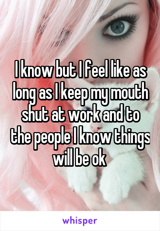 I know but I feel like as long as I keep my mouth shut at work and to the people I know things will be ok 