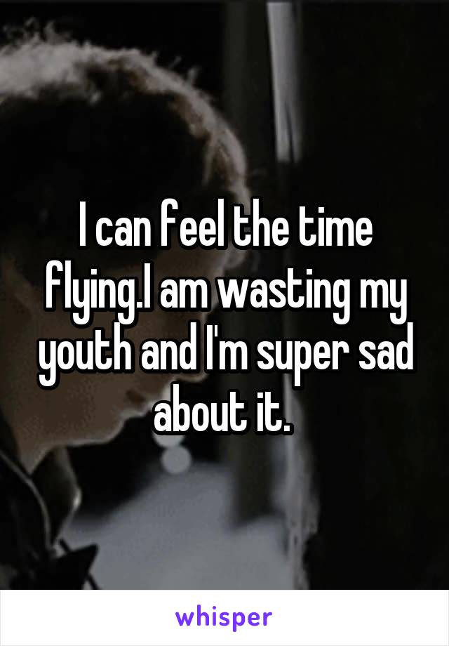 I can feel the time flying.I am wasting my youth and I'm super sad about it. 