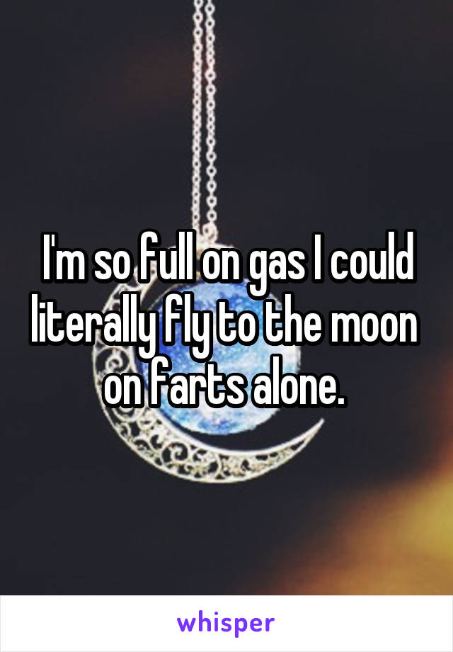 I'm so full on gas I could literally fly to the moon  on farts alone. 
