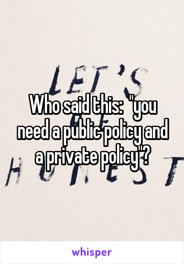 Who said this:  "you need a public policy and a private policy"?