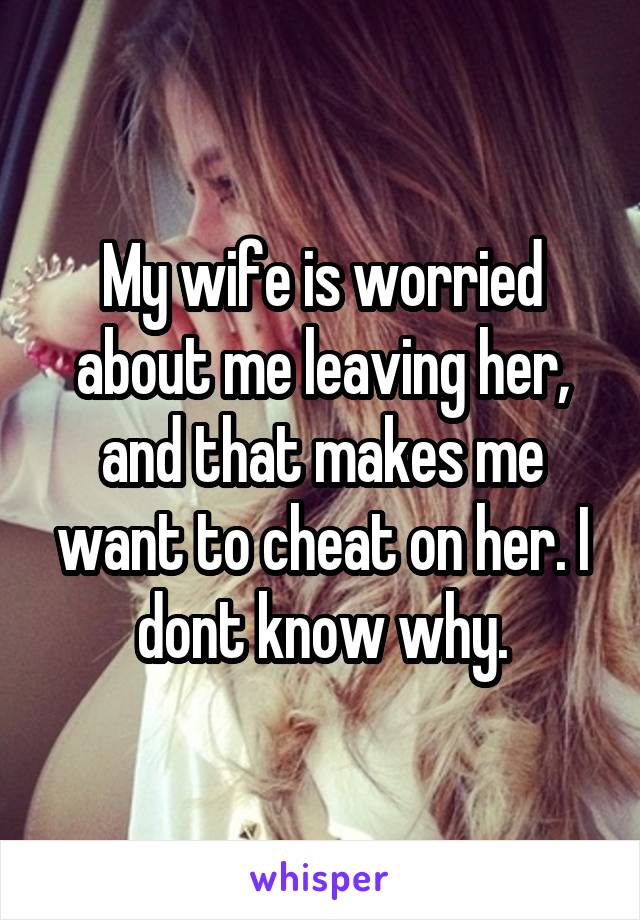 My wife is worried about me leaving her, and that makes me want to cheat on her. I dont know why.
