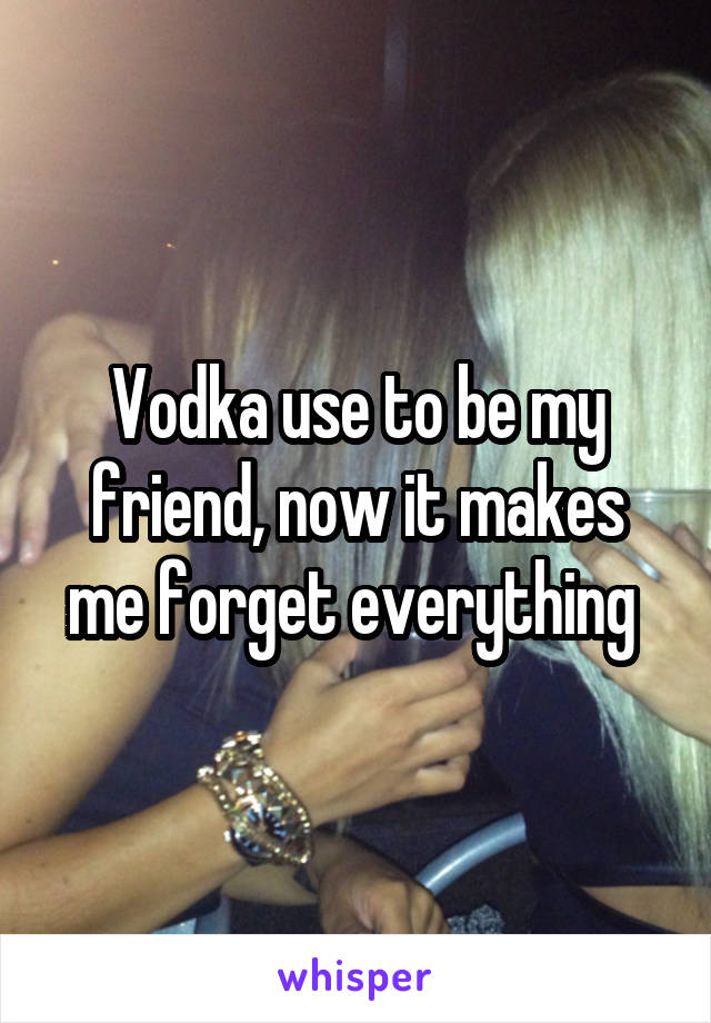 Vodka use to be my friend, now it makes me forget everything 