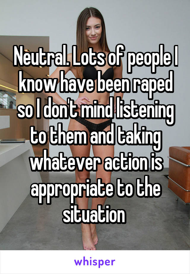 Neutral. Lots of people I know have been raped so I don't mind listening to them and taking whatever action is appropriate to the situation 