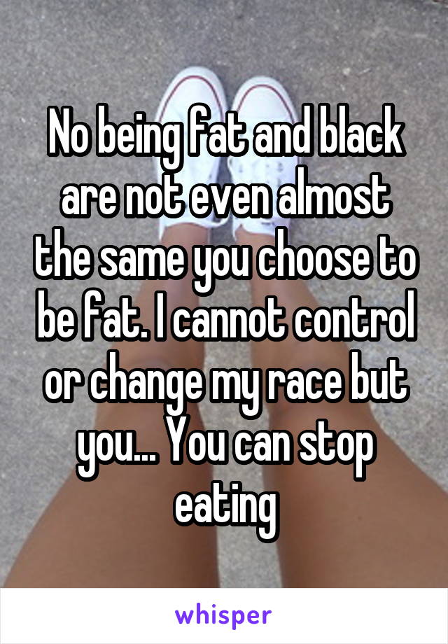 No being fat and black are not even almost the same you choose to be fat. I cannot control or change my race but you... You can stop eating