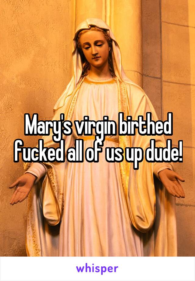 Mary's virgin birthed fucked all of us up dude!