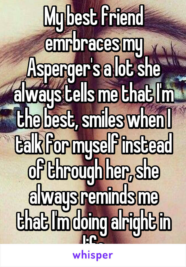 My best friend emrbraces my Asperger's a lot she always tells me that I'm the best, smiles when I talk for myself instead of through her, she always reminds me that I'm doing alright in life
