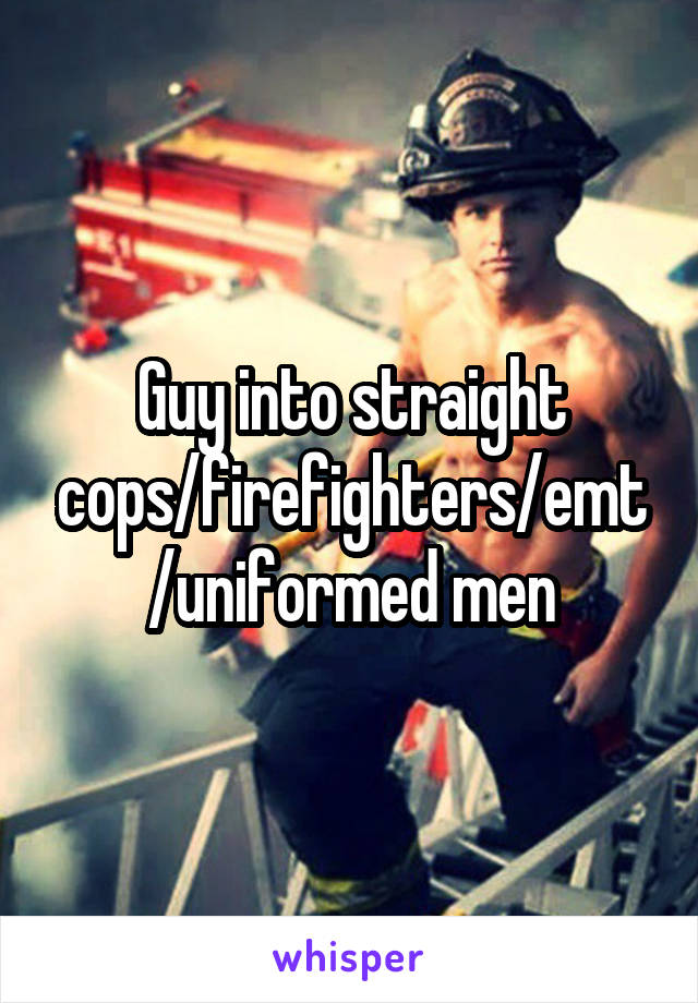 Guy into straight cops/firefighters/emt/uniformed men