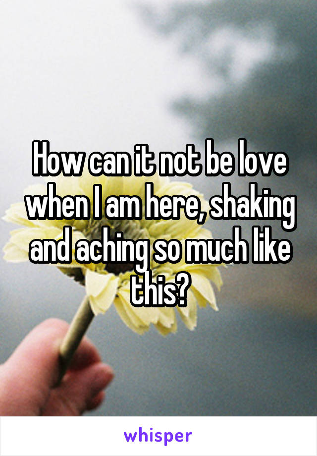 How can it not be love when I am here, shaking and aching so much like this?