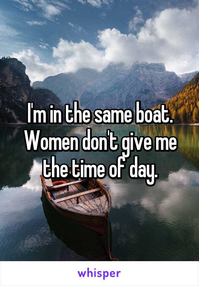 I'm in the same boat. Women don't give me the time of day.