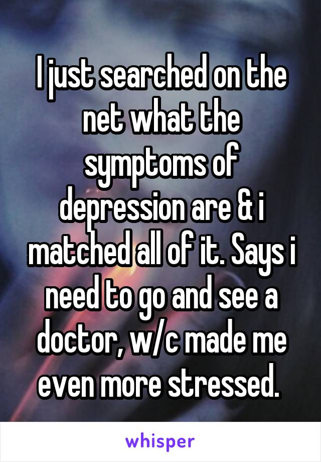 I just searched on the net what the symptoms of depression are & i matched all of it. Says i need to go and see a doctor, w/c made me even more stressed. 