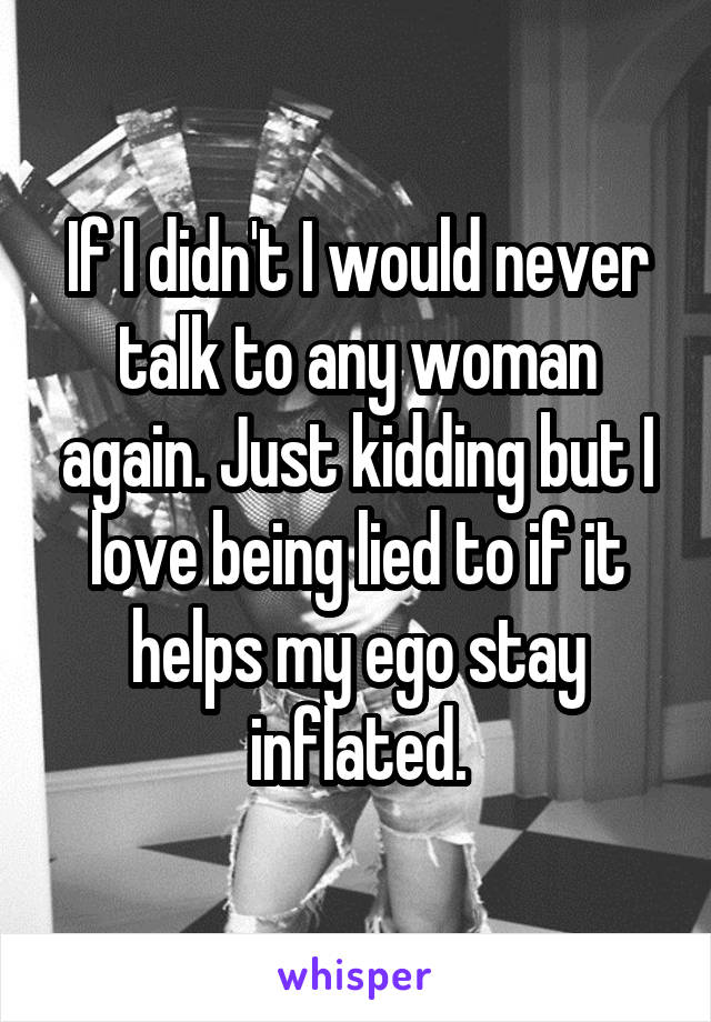If I didn't I would never talk to any woman again. Just kidding but I love being lied to if it helps my ego stay inflated.