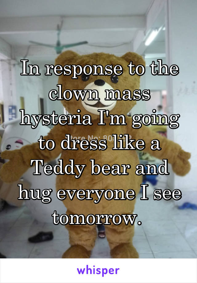 In response to the clown mass hysteria I'm going to dress like a Teddy bear and hug everyone I see tomorrow. 