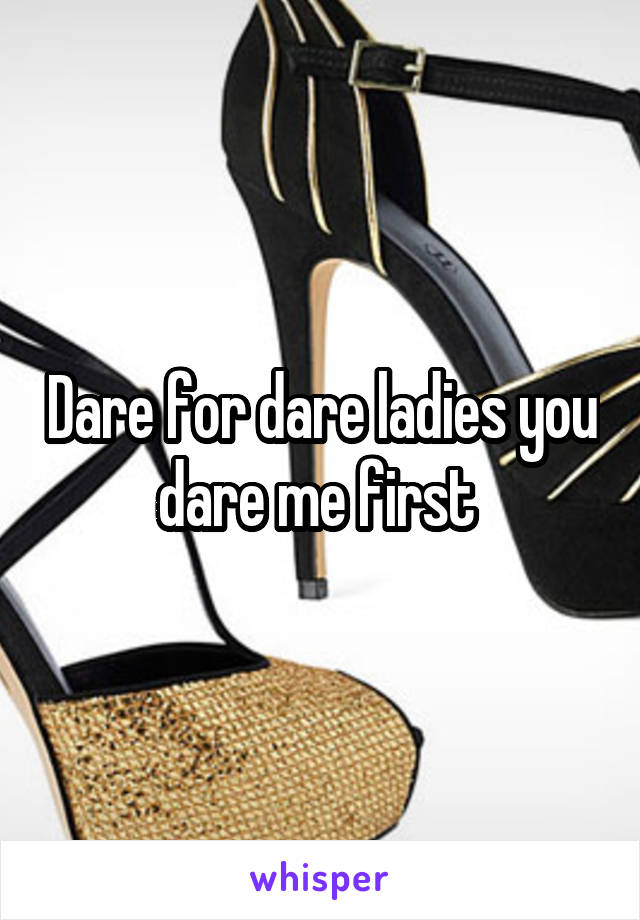 Dare for dare ladies you dare me first 