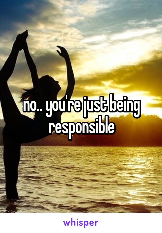 no.. you're just being responsible
