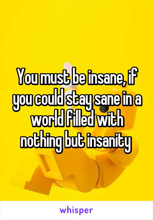 You must be insane, if you could stay sane in a world filled with nothing but insanity 