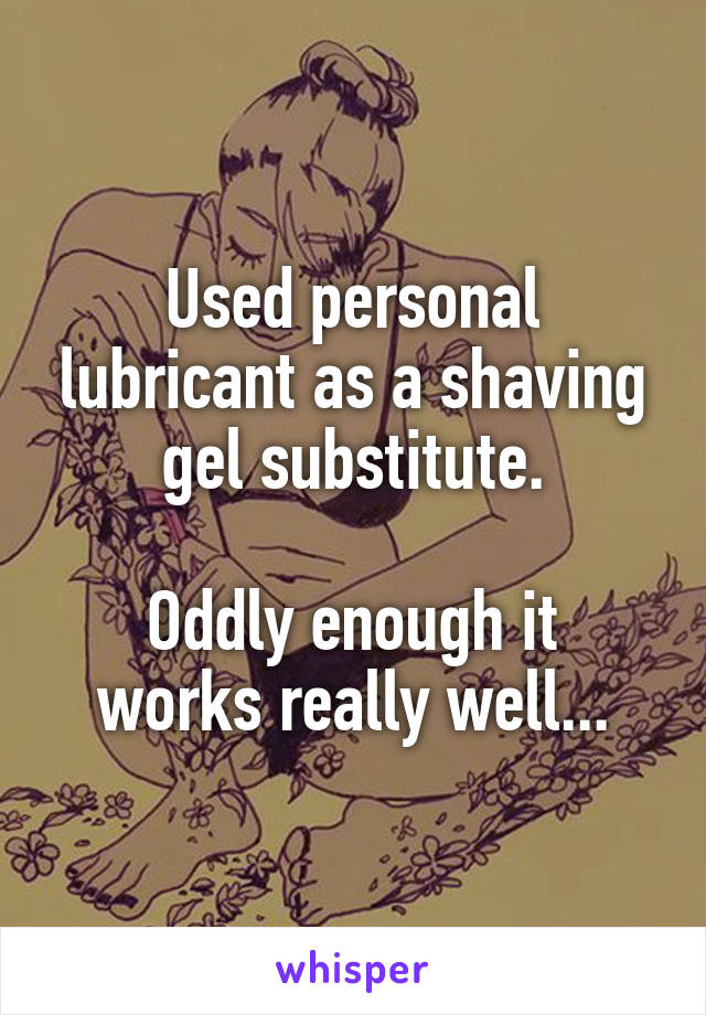 Used personal lubricant as a shaving gel substitute.

Oddly enough it works really well...