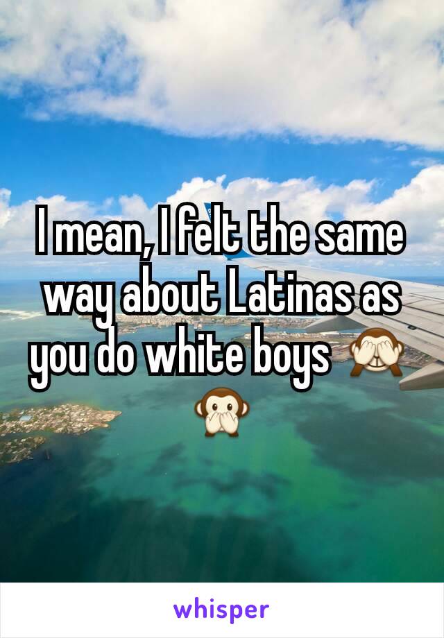 I mean, I felt the same way about Latinas as you do white boys 🙈🙊