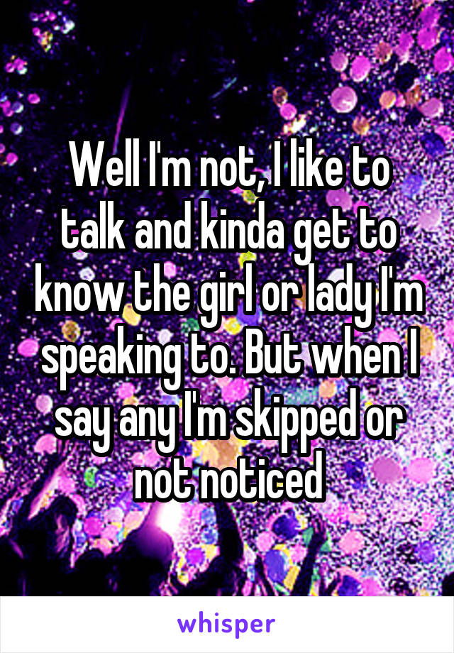 Well I'm not, I like to talk and kinda get to know the girl or lady I'm speaking to. But when I say any I'm skipped or not noticed