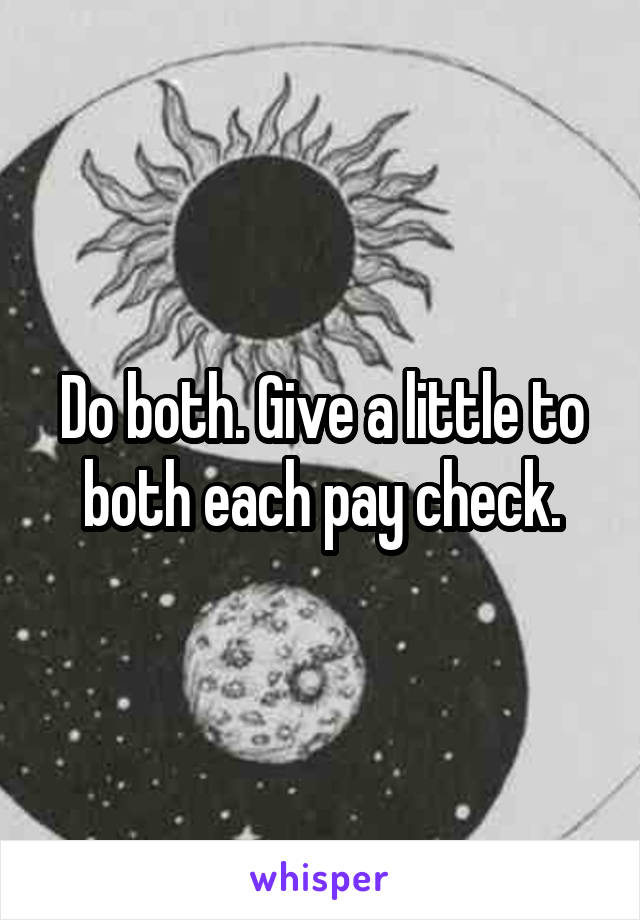 Do both. Give a little to both each pay check.