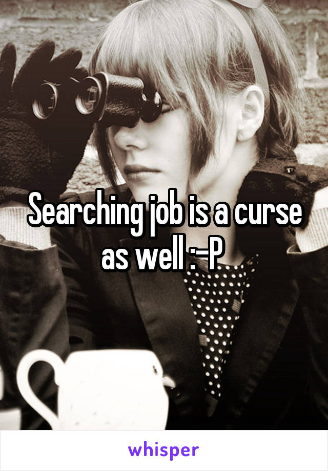 Searching job is a curse as well :-P 