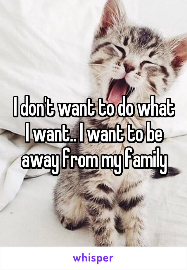 I don't want to do what I want.. I want to be away from my family