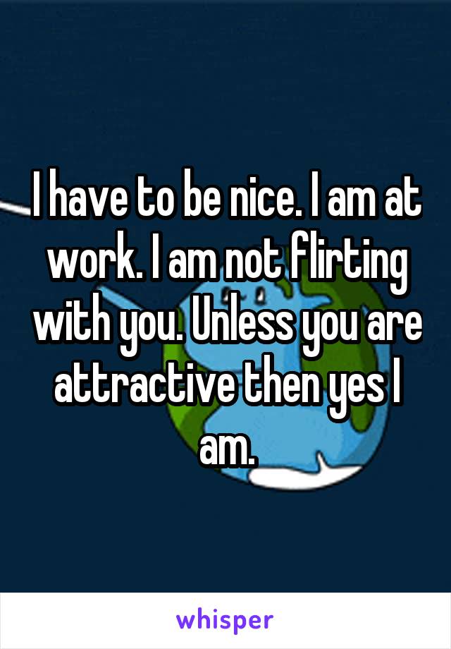 I have to be nice. I am at work. I am not flirting with you. Unless you are attractive then yes I am.