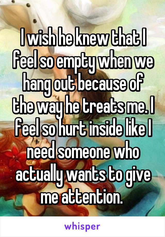 I wish he knew that I feel so empty when we hang out because of the way he treats me. I feel so hurt inside like I need someone who actually wants to give me attention. 