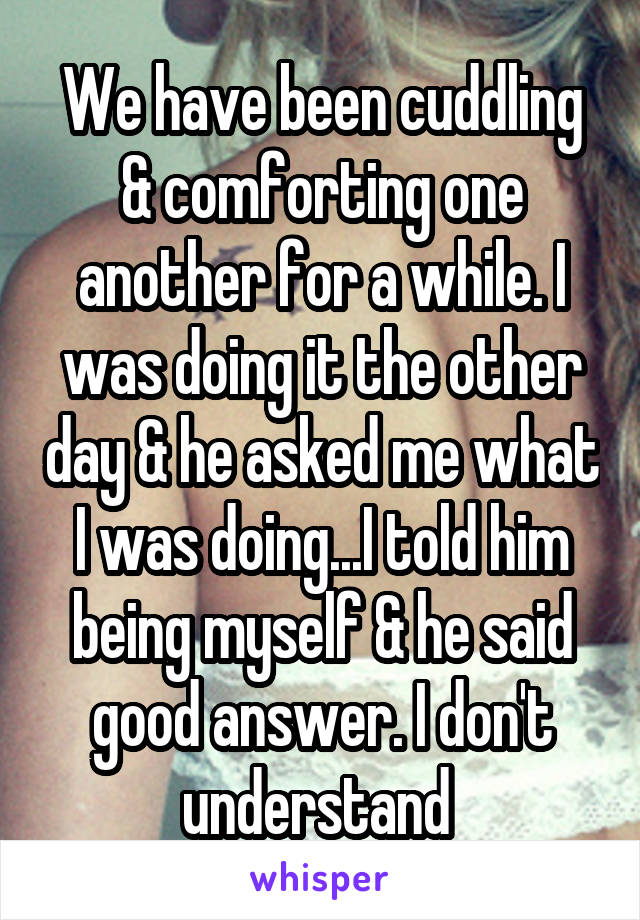 We have been cuddling & comforting one another for a while. I was doing it the other day & he asked me what I was doing...I told him being myself & he said good answer. I don't understand 