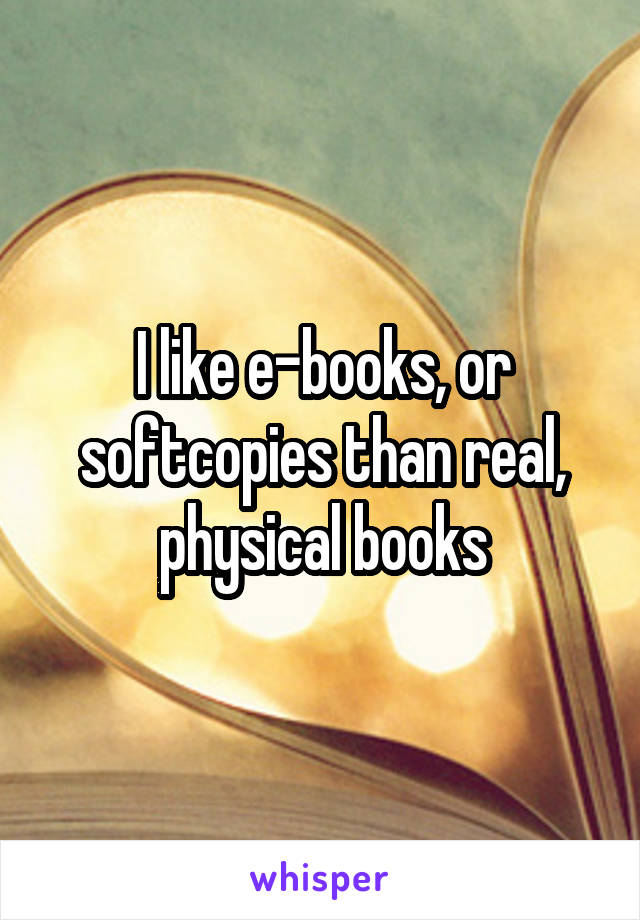 I like e-books, or softcopies than real, physical books