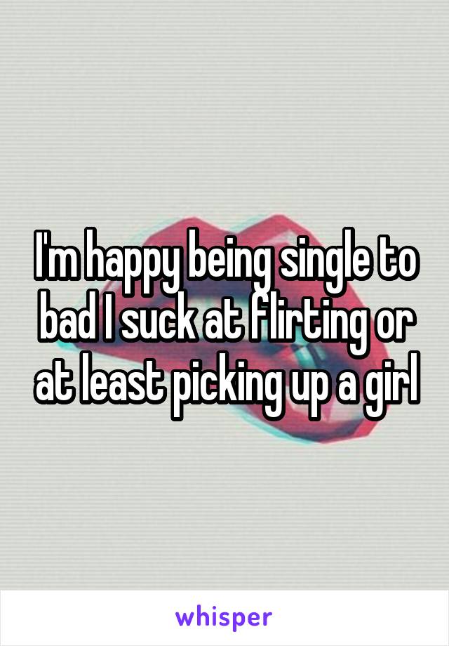 I'm happy being single to bad I suck at flirting or at least picking up a girl