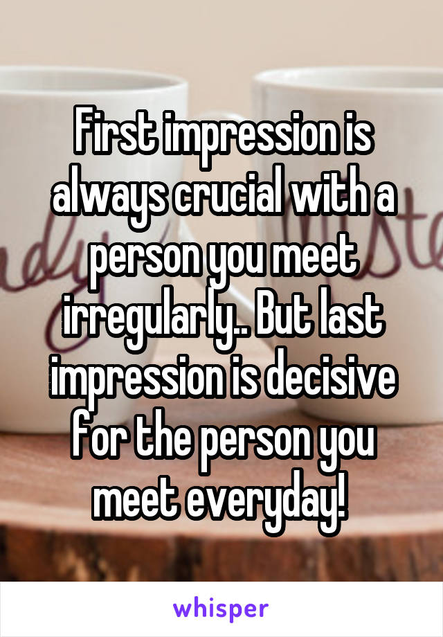 First impression is always crucial with a person you meet irregularly.. But last impression is decisive for the person you meet everyday! 