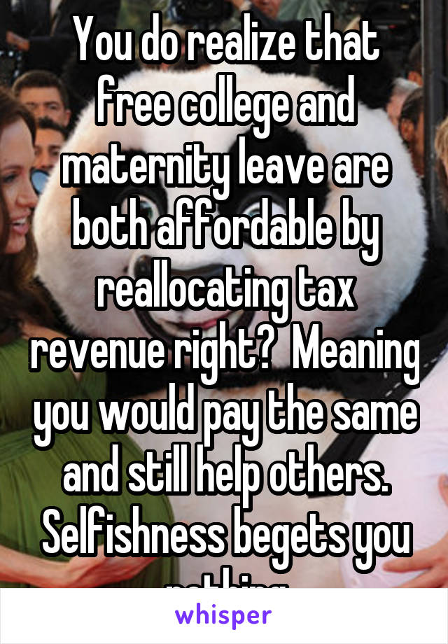 You do realize that free college and maternity leave are both affordable by reallocating tax revenue right?  Meaning you would pay the same and still help others. Selfishness begets you nothing